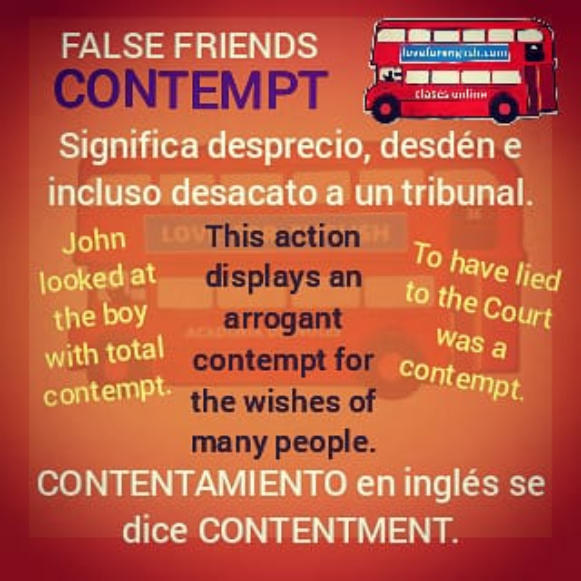 FALSE FRIENDS CONTEMPT.  Significa desprecio, desdén, e incluso desacato a un tribunal.  John looked at the boy with total contempt.  This action displays an arrogant contempt for the wishes of many people.  To have lied to the Court was a contempt.  CONT